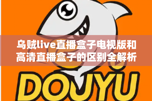 乌贼live直播盒子电视版和高清直播盒子的区别全解析：选对盒子，畅享大屏观影新体验
