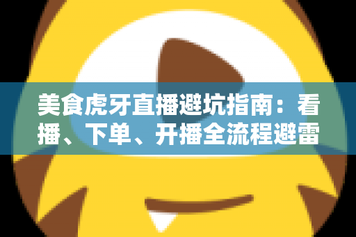 美食虎牙直播避坑指南：看播、下单、开播全流程避雷，教你识破套路安心享美味