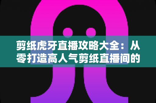 剪纸虎牙直播攻略大全:从零打造高人气剪纸直播间的完整指南 剪纸虎牙直播攻略大全:从零打造高人气剪纸直播间的完整指南