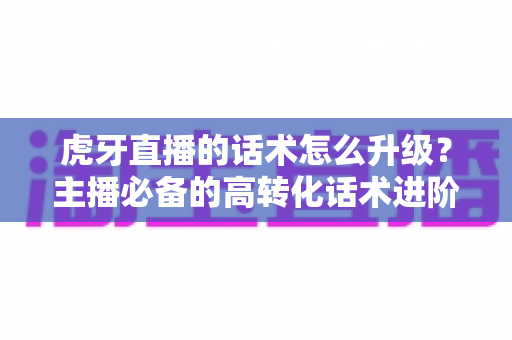 虎牙直播的话术怎么升级？主播必备的高转化话术进阶实战指南
