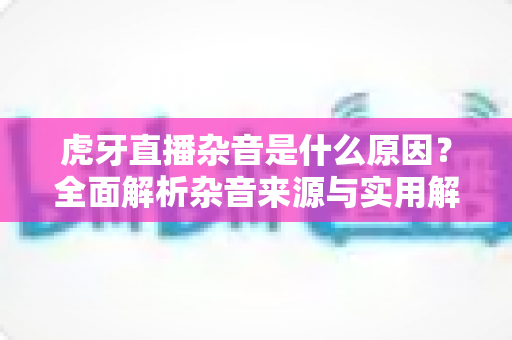 虎牙直播杂音是什么原因？全面解析杂音来源与实用解决方案指南