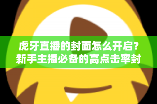 虎牙直播的封面怎么开启？新手主播必备的高点击率封面设置全攻略