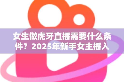 女生做虎牙直播需要什么条件？2025年新手女主播入门全指南