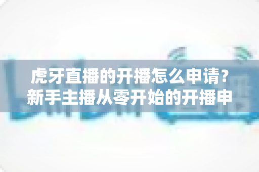 虎牙直播的开播怎么申请？新手主播从零开始的开播申请全流程实操指南