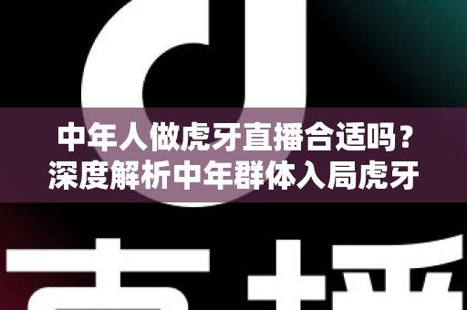中年人做虎牙直播合适吗?深度解析中年群体入局虎牙直播的机遇、挑战与实战指南 中年人做虎牙直播合适吗?深度解析中年群体入局虎牙直播的机遇、挑战与实战指南