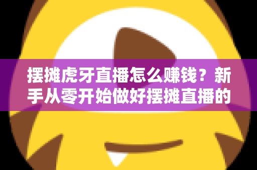 摆摊虎牙直播怎么赚钱？新手从零开始做好摆摊直播的完整变现指南
