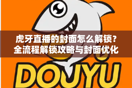 虎牙直播的封面怎么解锁？全流程解锁攻略与封面优化技巧一网打尽