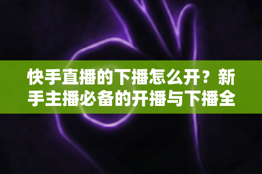 快手直播的下播怎么开?新手主播必备的开播与下播全流程实操指南 快手直播的下播怎么开?新手主播必备的开播与下播全流程实操指南