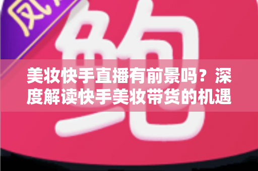 美妆快手直播有前景吗?深度解读快手美妆带货的机遇、挑战与破局之道 美妆快手直播有前景吗?深度解读快手美妆带货的机遇、挑战与破局之道