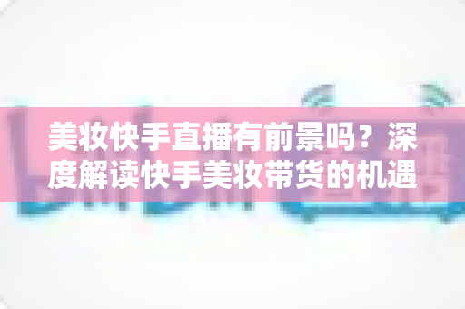 美妆快手直播有前景吗?深度解读快手美妆带货的机遇、挑战与破局之道 美妆快手直播有前景吗?深度解读快手美妆带货的机遇、挑战与破局之道
