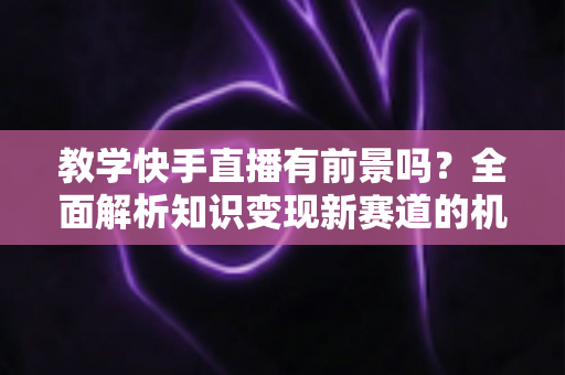 教学快手直播有前景吗？全面解析知识变现新赛道的机遇、挑战与实战指南