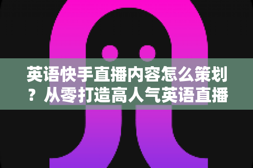 英语快手直播内容怎么策划?从零打造高人气英语直播间的完整策划指南 英语快手直播内容怎么策划?从零打造高人气英语直播间的完整策划指南
