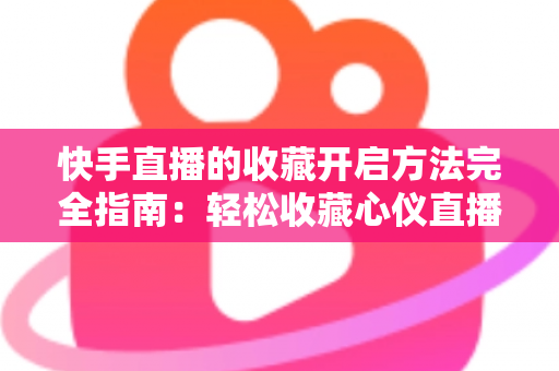 快手直播的收藏开启方法完全指南：轻松收藏心仪直播间，精彩内容永不错过