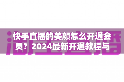 快手直播的美颜怎么开通会员？2024最新开通教程与常见问题全解析