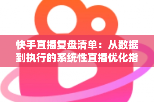 快手直播复盘清单：从数据到执行的系统性直播优化指南