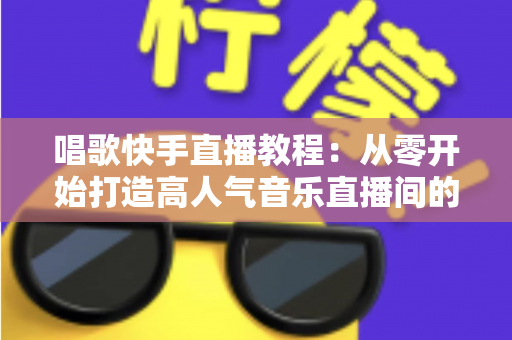 唱歌快手直播教程:从零开始打造高人气音乐直播间的完整指南 唱歌快手直播教程:从零开始打造高人气音乐直播间的完整指南
