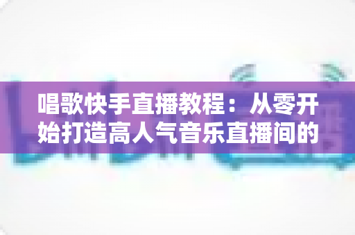 唱歌快手直播教程:从零开始打造高人气音乐直播间的完整指南 唱歌快手直播教程:从零开始打造高人气音乐直播间的完整指南