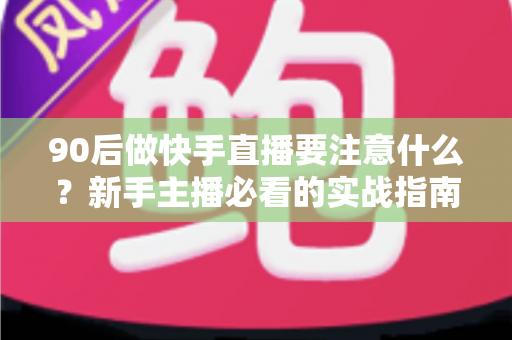 90后做快手直播要注意什么？新手主播必看的实战指南与避坑攻略