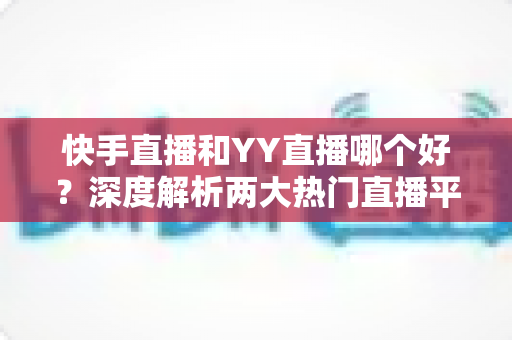 快手直播和YY直播哪个好？深度解析两大热门直播平台助你做出最佳选择