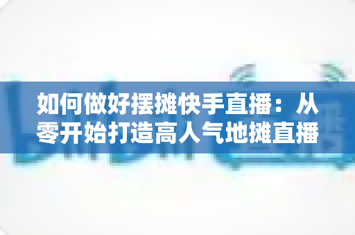 如何做好摆摊快手直播：从零开始打造高人气地摊直播的实战指南