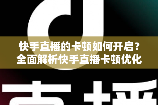 快手直播的卡顿如何开启？全面解析快手直播卡顿优化设置与解决方法
