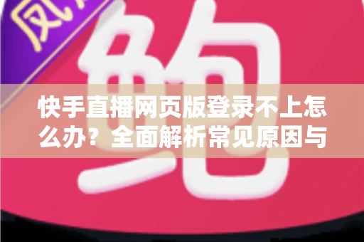 快手直播网页版登录不上怎么办？全面解析常见原因与实用解决方法