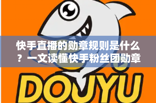 快手直播的勋章规则是什么?一文读懂快手粉丝团勋章获取、升级与使用全攻略 快手直播的勋章规则是什么?一文读懂快手粉丝团勋章获取、升级与使用全攻略