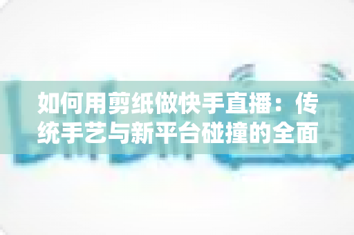 如何用剪纸做快手直播：传统手艺与新平台碰撞的全面实战指南