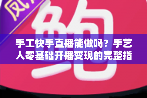 手工快手直播能做吗？手艺人零基础开播变现的完整指南