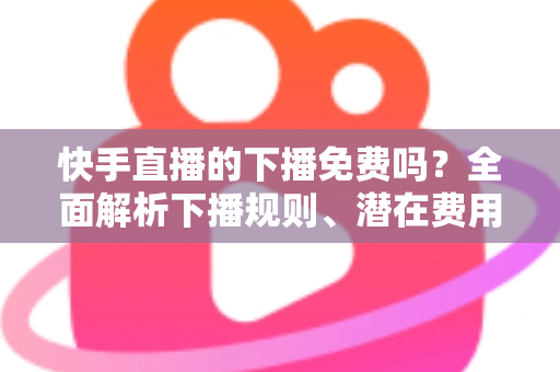 快手直播的下播免费吗?全面解析下播规则、潜在费用与新手避坑指南 快手直播的下播免费吗?全面解析下播规则、潜在费用与新手避坑指南