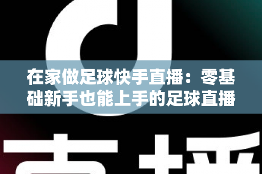在家做足球快手直播：零基础新手也能上手的足球直播变现全攻略