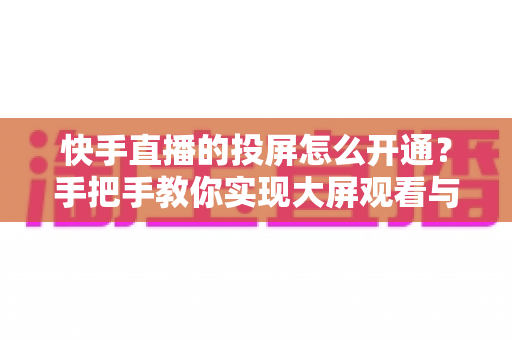 快手直播的投屏怎么开通？手把手教你实现大屏观看与开播全流程