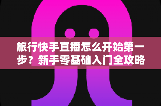 旅行快手直播怎么开始第一步？新手零基础入门全攻略，助你快速开启边走边播的精彩旅程