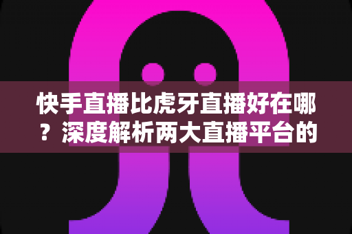 快手直播比虎牙直播好在哪？深度解析两大直播平台的核心优势与选择指南