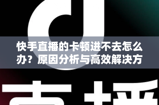快手直播的卡顿进不去怎么办？原因分析与高效解决方法全攻略