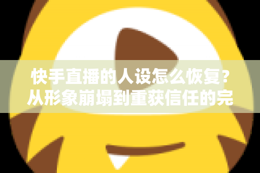 快手直播的人设怎么恢复？从形象崩塌到重获信任的完整重建指南与实战运营技巧