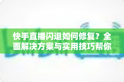 快手直播闪退如何修复?全面解决方案与实用技巧帮你快速恢复正常直播 快手直播闪退如何修复?全面解决方案与实用技巧帮你快速恢复正常直播