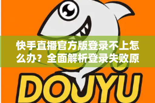 快手直播官方版登录不上怎么办？全面解析登录失败原因与高效解决方法指南