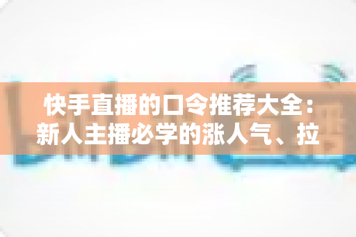 快手直播的口令推荐大全：新人主播必学的涨人气、拉互动话术指南