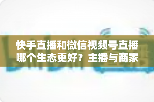 快手直播和微信视频号直播哪个生态更好？主播与商家选平台的深度对比指南