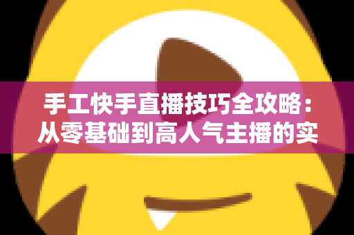 手工快手直播技巧全攻略:从零基础到高人气主播的实战指南 手工快手直播技巧全攻略:从零基础到高人气主播的实战指南