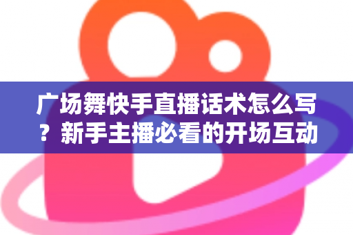 广场舞快手直播话术怎么写?新手主播必看的开场互动与留人技巧全指南 广场舞快手直播话术怎么写?新手主播必看的开场互动与留人技巧全指南