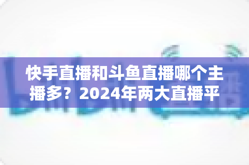 快手直播和斗鱼直播哪个主播多？2024年两大直播平台主播规模与生态全面对比解析