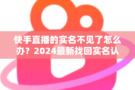 快手直播的实名不见了怎么办？2024最新找回实名认证的完整攻略与实用技巧