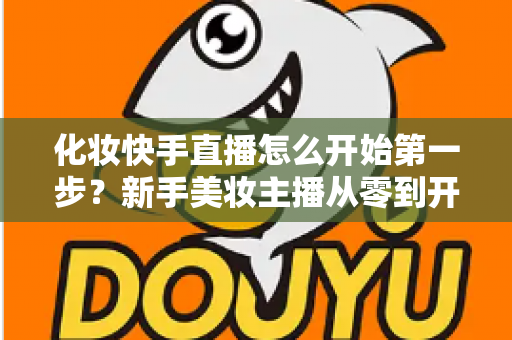 化妆快手直播怎么开始第一步？新手美妆主播从零到开播的完整实战指南
