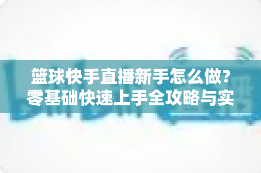 篮球快手直播新手怎么做？零基础快速上手全攻略与实用技巧详解