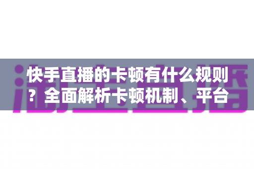 快手直播的卡顿有什么规则？全面解析卡顿机制、平台判定逻辑与实用优化方案