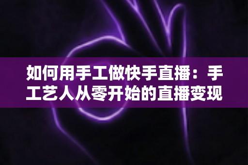 如何用手工做快手直播：手工艺人从零开始的直播变现全攻略
