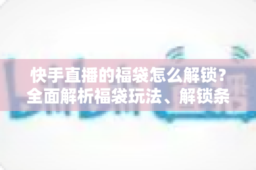 快手直播的福袋怎么解锁？全面解析福袋玩法、解锁条件与实用技巧指南