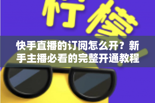 快手直播的订阅怎么开？新手主播必看的完整开通教程与运营指南